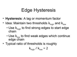 Edge Hysteresis
• Hysteresis: A lag or momentum factor
• Idea: Maintain two thresholds khigh and klow
–Use khigh to find strong edges to start edge
chain
–Use klow to find weak edges which continue
edge chain
• Typical ratio of thresholds is roughly
khigh / klow = 2
 