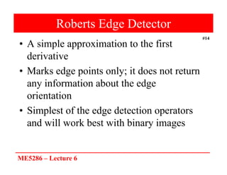ME5286 – Lecture 6
#14
Roberts Edge Detector
• A simple approximation to the first
derivative
• Marks edge points only; it does not return
any information about the edge
orientation
• Simplest of the edge detection operators
and will work best with binary images
 
