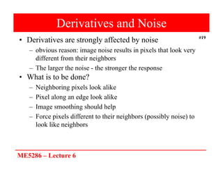 ME5286 – Lecture 6
#19
Derivatives and Noise
• Derivatives are strongly affected by noise
– obvious reason: image noise results in pixels that look very
different from their neighbors
– The larger the noise - the stronger the response
• What is to be done?
– Neighboring pixels look alike
– Pixel along an edge look alike
– Image smoothing should help
– Force pixels different to their neighbors (possibly noise) to
look like neighbors
 