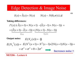 ME5286 – Lecture 6
#21
Edge Detection & Image Noise
i.i.d
)
,
0
(
~
)
(
)
(
)
(
ˆ
)
( 
N
x
N
x
N
x
I
x
I 



 


 



 


 

)
(
)
(
'
ˆ
))
1
(
-
)
1
(
(
))
1
(
ˆ
)
1
(
ˆ
(
))
1
(
)
1
(
ˆ
(
-
)
1
(
)
1
(
ˆ
)
(
'
x
N
x
I d
x
N
x
N
x
I
x
I
x
N
x
I
x
N
x
I
x
I
















))
(
( x
N
E d 0
Taking differences:
Output noise:

))
(
(
2
x
N
E d






 )
)
1
(
)
1
(
2
)
1
(
)
1
(
( 2
2
x
N
x
N
x
N
x
N
E
2
2
2
2
0 

 



Increases noise !!
 