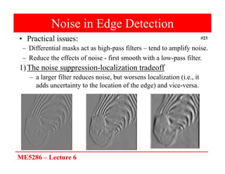 ME5286 – Lecture 6
#23
Noise in Edge Detection
• Practical issues:
– Differential masks act as high-pass filters – tend to amplify noise.
– Reduce the effects of noise - first smooth with a low-pass filter.
1)The noise suppression-localization tradeoff
– a larger filter reduces noise, but worsens localization (i.e., it
adds uncertainty to the location of the edge) and vice-versa.
 