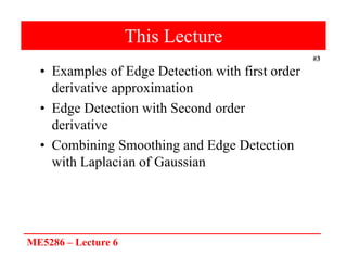 ME5286 – Lecture 6
#3
This Lecture
• Examples of Edge Detection with first order
derivative approximation
• Edge Detection with Second order
derivative
• Combining Smoothing and Edge Detection
with Laplacian of Gaussian
 
