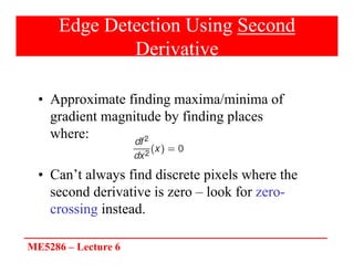 ME5286 – Lecture 6
Edge Detection Using Second
Derivative
• Approximate finding maxima/minima of
gradient magnitude by finding places
where:
• Can’t always find discrete pixels where the
second derivative is zero – look for zero-
crossing instead.
 