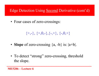ME5286 – Lecture 6
Edge Detection Using Second Derivative (cont’d)
• Four cases of zero-crossings:
{+,-}, {+,0,-},{-,+}, {-,0,+}
• Slope of zero-crossing {a, -b} is: |a+b|.
• To detect “strong” zero-crossing, threshold
the slope.
 