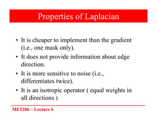 ME5286 – Lecture 6
Properties of Laplacian
• It is cheaper to implement than the gradient
(i.e., one mask only).
• It does not provide information about edge
direction.
• It is more sensitive to noise (i.e.,
differentiates twice).
• It is an isotropic operator ( equal weights in
all directions )
 
