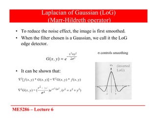 ME5286 – Lecture 6
Laplacian of Gaussian (LoG)
(Marr-Hildreth operator)
• To reduce the noise effect, the image is first smoothed.
• When the filter chosen is a Gaussian, we call it the LoG
edge detector.
• It can be shown that:
σ controls smoothing
2σ2
(inverted
LoG)
 