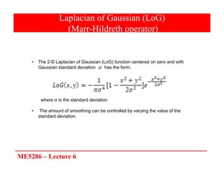 ME5286 – Lecture 6
Laplacian of Gaussian (LoG)
(Marr-Hildreth operator)
• The 2-D Laplacian of Gaussian (LoG) function centered on zero and with
Gaussian standard deviation has the form:
where σ is the standard deviation
• The amount of smoothing can be controlled by varying the value of the
standard deviation.
 