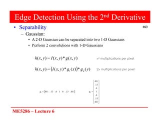 ME5286 – Lecture 6
#63
Edge Detection Using the 2nd Derivative
• Separability
– Gaussian:
• A 2-D Gaussian can be separated into two 1-D Gaussians
• Perform 2 convolutions with 1-D Gaussians
)
,
(
*
)
,
(
)
,
( y
x
g
y
x
I
y
x
h 
  )
(
*
)
(
*
)
,
(
)
,
( 2
1 y
g
x
g
y
x
I
y
x
h 
n2 multiplications per pixel
2n multiplications per pixel
 
011
.
13
.
6
.
1
6
.
13
.
011
.
1 
g























011
.
13
.
6
.
1
6
.
13
.
011
.
2
g
 