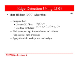 ME5286 – Lecture 6
#65
Edge Detection Using LOG
• Marr-Hildteth (LOG) Algorithm:
– Compute LoG
• Use one 2D filter:
• Use four 1D filters:
– Find zero-crossings from each row and column
– Find slope of zero-crossings
– Apply threshold to slope and mark edges
)
,
(
2
y
x
g

)
(
),
(
),
(
),
( y
g
y
g
x
g
x
g yy
xx
 