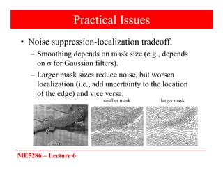 ME5286 – Lecture 6
Practical Issues
• Noise suppression-localization tradeoff.
– Smoothing depends on mask size (e.g., depends
on σ for Gaussian filters).
– Larger mask sizes reduce noise, but worsen
localization (i.e., add uncertainty to the location
of the edge) and vice versa.
larger mask
smaller mask
 