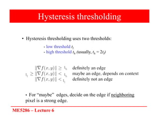 ME5286 – Lecture 6
Hysteresis thresholding
• Hysteresis thresholding uses two thresholds:
• For “maybe” edges, decide on the edge if neighboring
pixel is a strong edge.
- low threshold tl
- high threshold th (usually, th = 2tl)
tl
tl
th
th
 