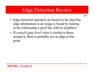 ME5286 – Lecture 6
#77
Edge Detection Review
• Edge detection operators are based on the idea that
edge information in an image is found by looking
at the relationship a pixel has with its neighbors
• If a pixel's gray level value is similar to those
around it, there is probably not an edge at that
point
 