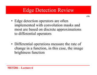 ME5286 – Lecture 6
#78
Edge Detection Review
• Edge detection operators are often
implemented with convolution masks and
most are based on discrete approximations
to differential operators
• Differential operations measure the rate of
change in a function, in this case, the image
brightness function
 