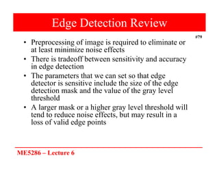 ME5286 – Lecture 6
#79
Edge Detection Review
• Preprocessing of image is required to eliminate or
at least minimize noise effects
• There is tradeoff between sensitivity and accuracy
in edge detection
• The parameters that we can set so that edge
detector is sensitive include the size of the edge
detection mask and the value of the gray level
threshold
• A larger mask or a higher gray level threshold will
tend to reduce noise effects, but may result in a
loss of valid edge points
 