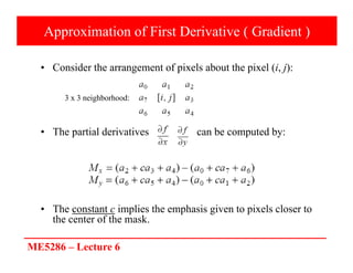 ME5286 – Lecture 6
Approximation of First Derivative ( Gradient )
• Consider the arrangement of pixels about the pixel (i, j):
• The partial derivatives can be computed by:
• The constant c implies the emphasis given to pixels closer to
the center of the mask.
3 x 3 neighborhood:
 