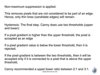 www.letsnurture.com
Non-maximum suppression is applied.
This removes pixels that are not considered to be part of an edge.
Hence, only thin lines (candidate edges) will remain.
Hysteresis: The final step. Canny does use two thresholds (upper
and lower):
If a pixel gradient is higher than the upper threshold, the pixel is
accepted as an edge
If a pixel gradient value is below the lower threshold, then it is
rejected.
If the pixel gradient is between the two thresholds, then it will be
accepted only if it is connected to a pixel that is above the upper
threshold.
Canny recommended a upper:lower ratio between 2:1 and 3:1.
 