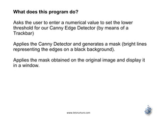 www.letsnurture.com
What does this program do?
Asks the user to enter a numerical value to set the lower
threshold for our Canny Edge Detector (by means of a
Trackbar)
Applies the Canny Detector and generates a mask (bright lines
representing the edges on a black background).
Applies the mask obtained on the original image and display it
in a window.
 