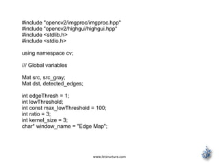 www.letsnurture.com
#include "opencv2/imgproc/imgproc.hpp"
#include "opencv2/highgui/highgui.hpp"
#include <stdlib.h>
#include <stdio.h>
using namespace cv;
/// Global variables
Mat src, src_gray;
Mat dst, detected_edges;
int edgeThresh = 1;
int lowThreshold;
int const max_lowThreshold = 100;
int ratio = 3;
int kernel_size = 3;
char* window_name = "Edge Map";
 