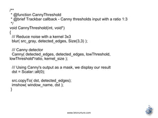 www.letsnurture.com
/**
* @function CannyThreshold
* @brief Trackbar callback - Canny thresholds input with a ratio 1:3
*/
void CannyThreshold(int, void*)
{
/// Reduce noise with a kernel 3x3
blur( src_gray, detected_edges, Size(3,3) );
/// Canny detector
Canny( detected_edges, detected_edges, lowThreshold,
lowThreshold*ratio, kernel_size );
/// Using Canny's output as a mask, we display our result
dst = Scalar::all(0);
src.copyTo( dst, detected_edges);
imshow( window_name, dst );
}
 