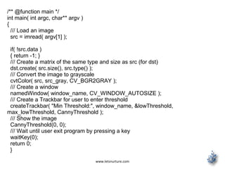 www.letsnurture.com
/** @function main */
int main( int argc, char** argv )
{
/// Load an image
src = imread( argv[1] );
if( !src.data )
{ return -1; }
/// Create a matrix of the same type and size as src (for dst)
dst.create( src.size(), src.type() );
/// Convert the image to grayscale
cvtColor( src, src_gray, CV_BGR2GRAY );
/// Create a window
namedWindow( window_name, CV_WINDOW_AUTOSIZE );
/// Create a Trackbar for user to enter threshold
createTrackbar( "Min Threshold:", window_name, &lowThreshold,
max_lowThreshold, CannyThreshold );
/// Show the image
CannyThreshold(0, 0);
/// Wait until user exit program by pressing a key
waitKey(0);
return 0;
}
 