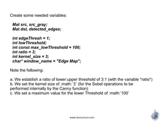 www.letsnurture.com
Create some needed variables:
Mat src, src_gray;
Mat dst, detected_edges;
int edgeThresh = 1;
int lowThreshold;
int const max_lowThreshold = 100;
int ratio = 3;
int kernel_size = 3;
char* window_name = "Edge Map";
Note the following:
a. We establish a ratio of lower:upper threshold of 3:1 (with the variable *ratio*)
b. We set the kernel size of :math:`3` (for the Sobel operations to be
performed internally by the Canny function)
c. We set a maximum value for the lower Threshold of :math:’100`
 