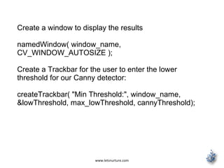 www.letsnurture.com
Create a window to display the results
namedWindow( window_name,
CV_WINDOW_AUTOSIZE );
Create a Trackbar for the user to enter the lower
threshold for our Canny detector:
createTrackbar( "Min Threshold:", window_name,
&lowThreshold, max_lowThreshold, cannyThreshold);
 