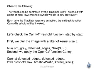www.letsnurture.com
Observe the following:
The variable to be controlled by the Trackbar is lowThreshold with
a limit of max_lowThreshold (which we set to 100 previously)
Each time the Trackbar registers an action, the callback function
CannyThreshold will be invoked.
Let’s check the CannyThreshold function, step by step:
First, we blur the image with a filter of kernel size 3:
blur( src_gray, detected_edges, Size(3,3) );
Second, we apply the OpenCV function Canny:
Canny( detected_edges, detected_edges,
lowThreshold, lowThreshold*ratio, kernel_size );
 