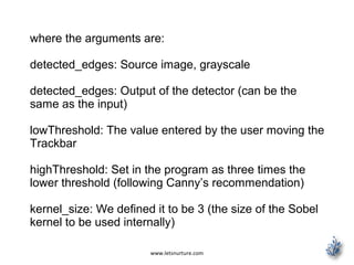 www.letsnurture.com
where the arguments are:
detected_edges: Source image, grayscale
detected_edges: Output of the detector (can be the
same as the input)
lowThreshold: The value entered by the user moving the
Trackbar
highThreshold: Set in the program as three times the
lower threshold (following Canny’s recommendation)
kernel_size: We defined it to be 3 (the size of the Sobel
kernel to be used internally)
 
