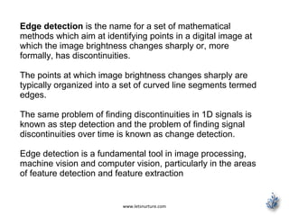 www.letsnurture.com
Edge detection is the name for a set of mathematical
methods which aim at identifying points in a digital image at
which the image brightness changes sharply or, more
formally, has discontinuities.
The points at which image brightness changes sharply are
typically organized into a set of curved line segments termed
edges.
The same problem of finding discontinuities in 1D signals is
known as step detection and the problem of finding signal
discontinuities over time is known as change detection.
Edge detection is a fundamental tool in image processing,
machine vision and computer vision, particularly in the areas
of feature detection and feature extraction
 