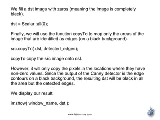 www.letsnurture.com
We fill a dst image with zeros (meaning the image is completely
black).
dst = Scalar::all(0);
Finally, we will use the function copyTo to map only the areas of the
image that are identified as edges (on a black background).
src.copyTo( dst, detected_edges);
copyTo copy the src image onto dst.
However, it will only copy the pixels in the locations where they have
non-zero values. Since the output of the Canny detector is the edge
contours on a black background, the resulting dst will be black in all
the area but the detected edges.
We display our result:
imshow( window_name, dst );
 