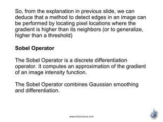 www.letsnurture.com
So, from the explanation in previous slide, we can
deduce that a method to detect edges in an image can
be performed by locating pixel locations where the
gradient is higher than its neighbors (or to generalize,
higher than a threshold)
Sobel Operator
The Sobel Operator is a discrete differentiation
operator. It computes an approximation of the gradient
of an image intensity function.
The Sobel Operator combines Gaussian smoothing
and differentiation.
 