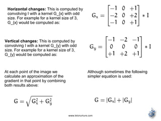 www.letsnurture.com
Horizontal changes: This is computed by
convolving I with a kernel G_{x} with odd
size. For example for a kernel size of 3,
G_{x} would be computed as:
Vertical changes: This is computed by
convolving I with a kernel G_{y} with odd
size. For example for a kernel size of 3,
G_{y} would be computed as:
At each point of the image we
calculate an approximation of the
gradient in that point by combining
both results above:
Although sometimes the following
simpler equation is used:
 