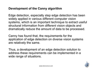 www.letsnurture.com
Development of the Canny algorithm
Edge detection, especially step edge detection has been
widely applied in various different computer vision
systems, which is an important technique to extract useful
structural information from different vision objects and
dramatically reduce the amount of data to be processed.
Canny has found that, the requirements for the
application of edge detection on diverse vision systems
are relatively the same.
Thus, a development of an edge detection solution to
address these requirements can be implemented in a
wide range of situations.
 