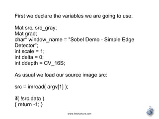 www.letsnurture.com
First we declare the variables we are going to use:
Mat src, src_gray;
Mat grad;
char* window_name = "Sobel Demo - Simple Edge
Detector";
int scale = 1;
int delta = 0;
int ddepth = CV_16S;
As usual we load our source image src:
src = imread( argv[1] );
if( !src.data )
{ return -1; }
 
