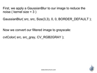 www.letsnurture.com
First, we apply a GaussianBlur to our image to reduce the
noise ( kernel size = 3 )
GaussianBlur( src, src, Size(3,3), 0, 0, BORDER_DEFAULT );
Now we convert our filtered image to grayscale:
cvtColor( src, src_gray, CV_RGB2GRAY );
 