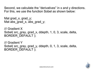 www.letsnurture.com
Second, we calculate the “derivatives” in x and y directions.
For this, we use the function Sobel as shown below:
Mat grad_x, grad_y;
Mat abs_grad_x, abs_grad_y;
/// Gradient X
Sobel( src_gray, grad_x, ddepth, 1, 0, 3, scale, delta,
BORDER_DEFAULT );
/// Gradient Y
Sobel( src_gray, grad_y, ddepth, 0, 1, 3, scale, delta,
BORDER_DEFAULT );
 