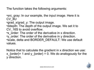 www.letsnurture.com
The function takes the following arguments:
•src_gray: In our example, the input image. Here it is
CV_8U
•grad_x/grad_y: The output image.
•ddepth: The depth of the output image. We set it to
CV_16S to avoid overflow.
•x_order: The order of the derivative in x direction.
•y_order: The order of the derivative in y direction.
•scale, delta and BORDER_DEFAULT: We use default
values.
Notice that to calculate the gradient in x direction we use:
x_{order}= 1 and y_{order} = 0. We do analogously for the
y direction.
 