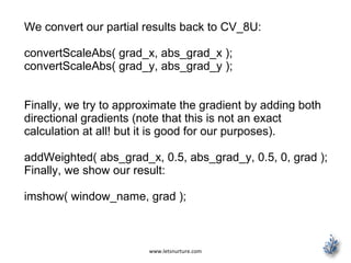 www.letsnurture.com
We convert our partial results back to CV_8U:
convertScaleAbs( grad_x, abs_grad_x );
convertScaleAbs( grad_y, abs_grad_y );
Finally, we try to approximate the gradient by adding both
directional gradients (note that this is not an exact
calculation at all! but it is good for our purposes).
addWeighted( abs_grad_x, 0.5, abs_grad_y, 0.5, 0, grad );
Finally, we show our result:
imshow( window_name, grad );
 