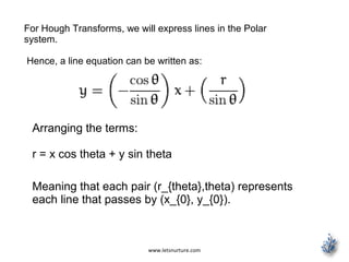 www.letsnurture.com
For Hough Transforms, we will express lines in the Polar
system.
Hence, a line equation can be written as:
Arranging the terms:
r = x cos theta + y sin theta
Meaning that each pair (r_{theta},theta) represents
each line that passes by (x_{0}, y_{0}).
 