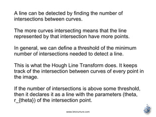 www.letsnurture.com
A line can be detected by finding the number of
intersections between curves.
The more curves intersecting means that the line
represented by that intersection have more points.
In general, we can define a threshold of the minimum
number of intersections needed to detect a line.
This is what the Hough Line Transform does. It keeps
track of the intersection between curves of every point in
the image.
If the number of intersections is above some threshold,
then it declares it as a line with the parameters (theta,
r_{theta}) of the intersection point.
 