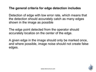 www.letsnurture.com
The general criteria for edge detection includes
Detection of edge with low error rate, which means that
the detection should accurately catch as many edges
shown in the image as possible
The edge point detected from the operator should
accurately localize on the center of the edge.
A given edge in the image should only be marked once,
and where possible, image noise should not create false
edges.
 
