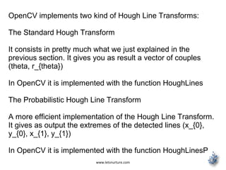 www.letsnurture.com
OpenCV implements two kind of Hough Line Transforms:
The Standard Hough Transform
It consists in pretty much what we just explained in the
previous section. It gives you as result a vector of couples
(theta, r_{theta})
In OpenCV it is implemented with the function HoughLines
The Probabilistic Hough Line Transform
A more efficient implementation of the Hough Line Transform.
It gives as output the extremes of the detected lines (x_{0},
y_{0}, x_{1}, y_{1})
In OpenCV it is implemented with the function HoughLinesP
 