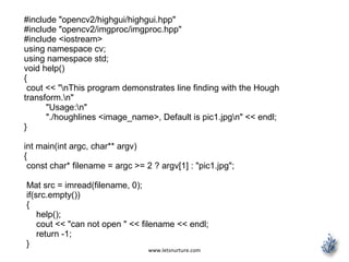www.letsnurture.com
#include "opencv2/highgui/highgui.hpp"
#include "opencv2/imgproc/imgproc.hpp"
#include <iostream>
using namespace cv;
using namespace std;
void help()
{
cout << "nThis program demonstrates line finding with the Hough
transform.n"
"Usage:n"
"./houghlines <image_name>, Default is pic1.jpgn" << endl;
}
int main(int argc, char** argv)
{
const char* filename = argc >= 2 ? argv[1] : "pic1.jpg";
Mat src = imread(filename, 0);
if(src.empty())
{
help();
cout << "can not open " << filename << endl;
return -1;
}
 