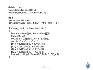 www.letsnurture.com
Mat dst, cdst;
Canny(src, dst, 50, 200, 3);
cvtColor(dst, cdst, CV_GRAY2BGR);
#if 0
vector<Vec2f> lines;
HoughLines(dst, lines, 1, CV_PI/180, 100, 0, 0 );
for( size_t i = 0; i < lines.size(); i++ )
{
float rho = lines[i][0], theta = lines[i][1];
Point pt1, pt2;
double a = cos(theta), b = sin(theta);
double x0 = a*rho, y0 = b*rho;
pt1.x = cvRound(x0 + 1000*(-b));
pt1.y = cvRound(y0 + 1000*(a));
pt2.x = cvRound(x0 - 1000*(-b));
pt2.y = cvRound(y0 - 1000*(a));
line( cdst, pt1, pt2, Scalar(0,0,255), 3, CV_AA);
}
 