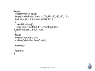 www.letsnurture.com
#else
vector<Vec4i> lines;
HoughLinesP(dst, lines, 1, CV_PI/180, 50, 50, 10 );
for( size_t i = 0; i < lines.size(); i++ )
{
Vec4i l = lines[i];
line( cdst, Point(l[0], l[1]), Point(l[2], l[3]),
Scalar(0,0,255), 3, CV_AA);
}
#endif
imshow("source", src);
imshow("detected lines", cdst);
waitKey();
return 0;
}
 
