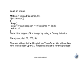 www.letsnurture.com
Load an image
Mat src = imread(filename, 0);
if(src.empty())
{
help();
cout << "can not open " << filename << endl;
return -1;
}
Detect the edges of the image by using a Canny detector
Canny(src, dst, 50, 200, 3);
Now we will apply the Hough Line Transform. We will explain
how to use both OpenCV functions available for this purpose:
 