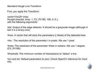 www.letsnurture.com
Standard Hough Line Transform
First, you apply the Transform:
vector<Vec2f> lines;
HoughLines(dst, lines, 1, CV_PI/180, 100, 0, 0 );
with the following arguments:
•dst: Output of the edge detector. It should be a grayscale image (although in
fact it is a binary one)
•lines: A vector that will store the parameters (r,theta) of the detected lines
•rho : The resolution of the parameter r in pixels. We use 1 pixel.
•theta: The resolution of the parameter theta in radians. We use 1 degree
(CV_PI/180)
•threshold: The minimum number of intersections to “detect” a line
•srn and stn: Default parameters to zero. Check OpenCV reference for more
info.
 