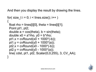 www.letsnurture.com
And then you display the result by drawing the lines.
for( size_t i = 0; i < lines.size(); i++ )
{
float rho = lines[i][0], theta = lines[i][1];
Point pt1, pt2;
double a = cos(theta), b = sin(theta);
double x0 = a*rho, y0 = b*rho;
pt1.x = cvRound(x0 + 1000*(-b));
pt1.y = cvRound(y0 + 1000*(a));
pt2.x = cvRound(x0 - 1000*(-b));
pt2.y = cvRound(y0 - 1000*(a));
line( cdst, pt1, pt2, Scalar(0,0,255), 3, CV_AA);
}
 
