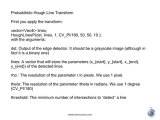 www.letsnurture.com
Probabilistic Hough Line Transform
First you apply the transform:
vector<Vec4i> lines;
HoughLinesP(dst, lines, 1, CV_PI/180, 50, 50, 10 );
with the arguments:
dst: Output of the edge detector. It should be a grayscale image (although in
fact it is a binary one)
lines: A vector that will store the parameters (x_{start}, y_{start}, x_{end},
y_{end}) of the detected lines
rho : The resolution of the parameter r in pixels. We use 1 pixel.
theta: The resolution of the parameter theta in radians. We use 1 degree
(CV_PI/180)
threshold: The minimum number of intersections to “detect” a line
 