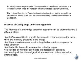 www.letsnurture.com
To satisfy these requirements Canny used the calculus of variations – a
technique which finds the function which optimizes a given functional.
The optimal function in Canny's detector is described by the sum of four
exponential terms, but it can be approximated by the first derivative of a
Gaussian.
Process of Canny edge detection algorithm
The Process of Canny edge detection algorithm can be broken down to 5
different steps:
•Apply Gaussian filter to smooth the image in order to remove the noise
•Find the intensity gradients of the image
•Apply non-maximum suppression to get rid of spurious response to
edge detection
•Apply double threshold to determine potential edges
•Track edge by hysteresis: Finalize the detection of edges by
suppressing all the other edges that are weak and not connected to
strong edges.
 